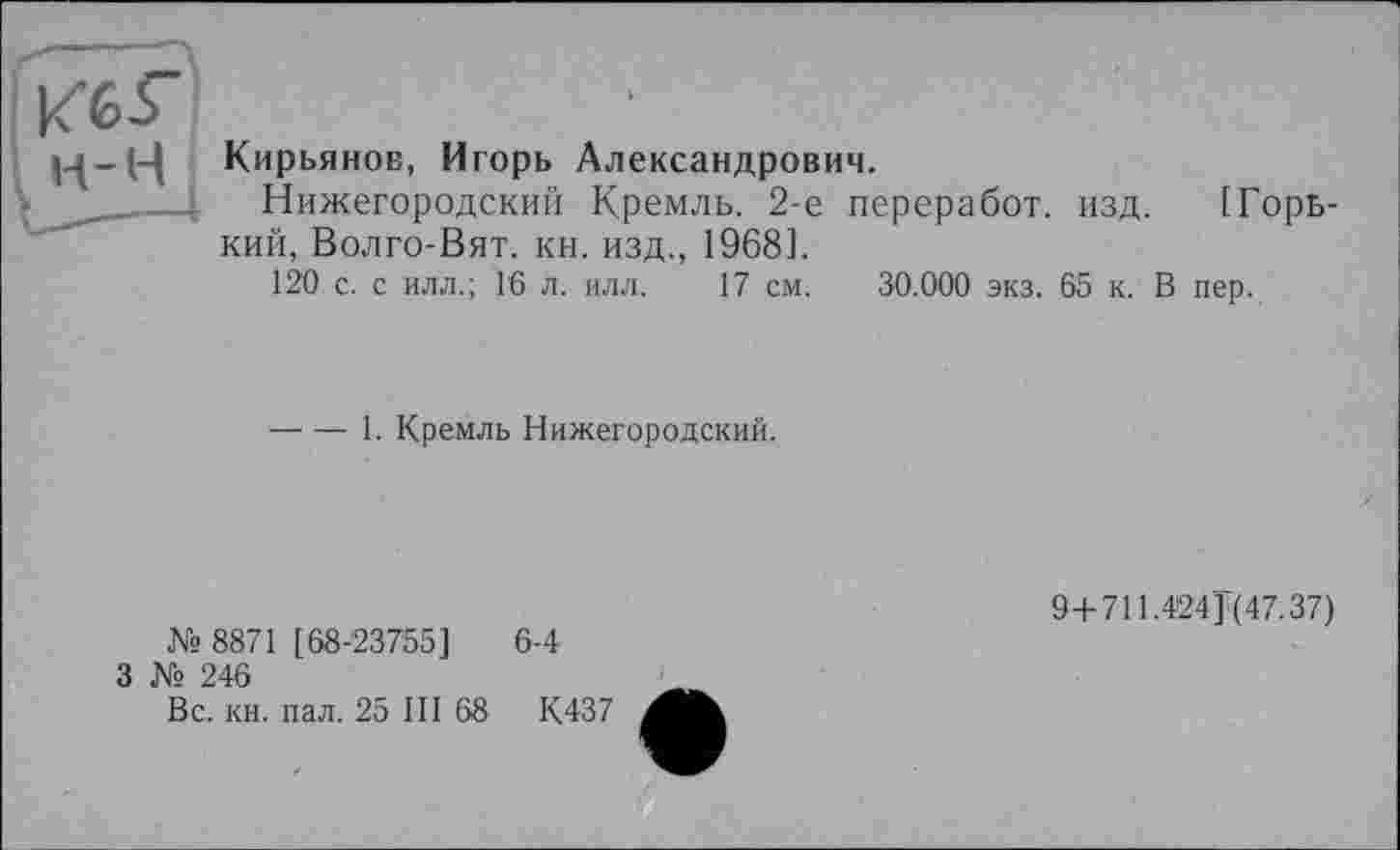 ﻿и-------\
н-н Кирьянов, Игорь Александрович.
Нижегородский Кремль. 2-е переработ. изд. [Горький, Волго-Вят. кн. изд., 1968].
120 с. с илл.; Гб л. илл. 17 см. 30.000 экз. 65 к. В пер.
----1. Кремль Нижегородский.
№ 8871 [68-23755]
3 № 246
6-4
94-711.424] (47.37)
Вс. кн. пал. 25 III 68
К437